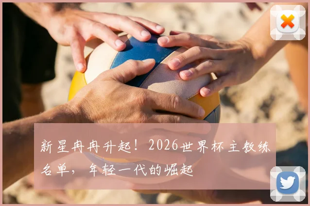 新星冉冉升起!2026世界杯主教练名单,年轻一代的崛起