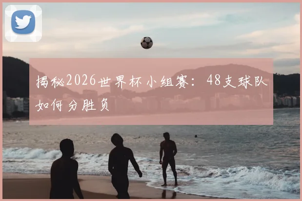 揭秘2026世界杯小组赛：48支球队如何分胜负