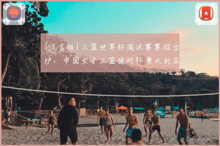 [流言板]三篮世界杯淘汰赛赛程出炉，中国女子三篮将对阵澳大利亚
