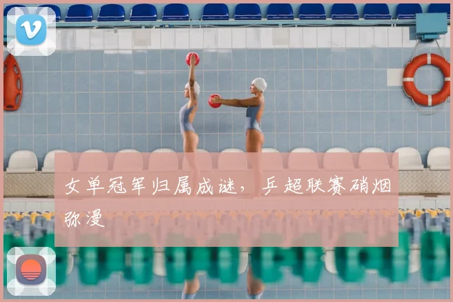 女单冠军归属成谜，乒超联赛硝烟弥漫