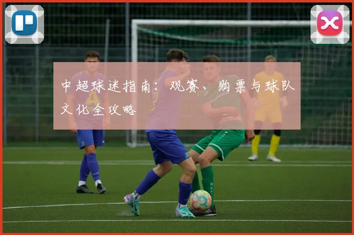 中超球迷指南:观赛、购票与球队文化全攻略