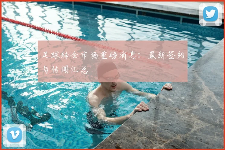 足球转会市场重磅消息:最新签约与传闻汇总