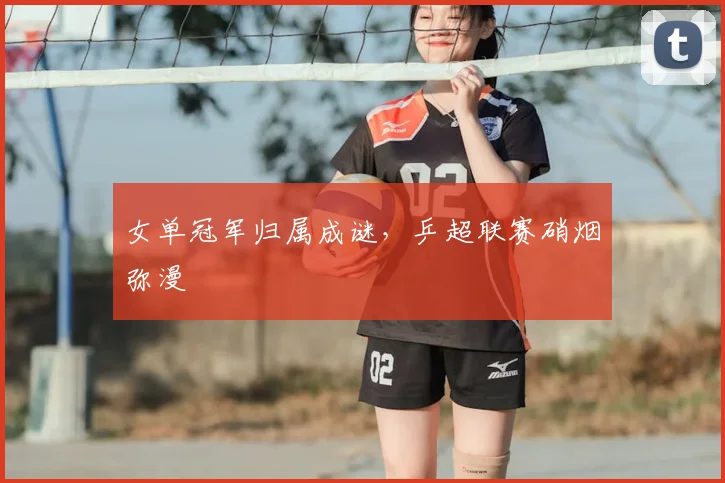 女单冠军归属成谜，乒超联赛硝烟弥漫