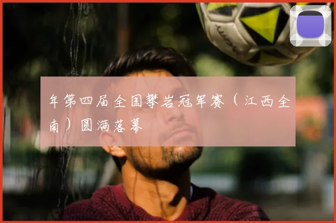 年第四届全国攀岩冠军赛（江西全南）圆满落幕