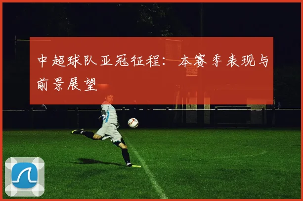 中超球队亚冠征程:本赛季表现与前景展望