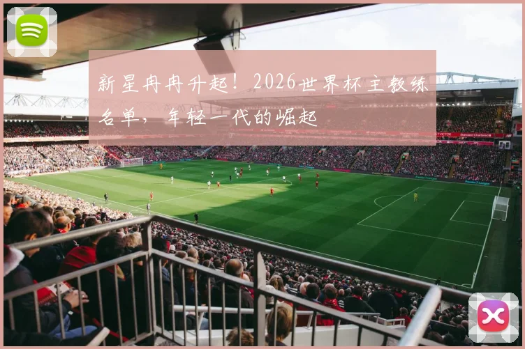 新星冉冉升起!2026世界杯主教练名单,年轻一代的崛起