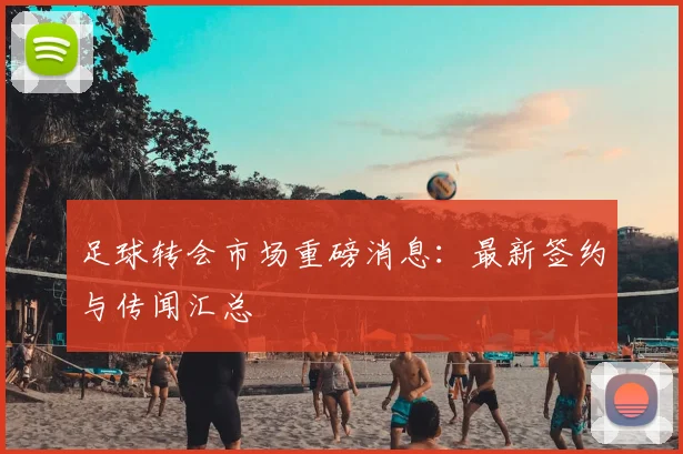 足球转会市场重磅消息：最新签约与传闻汇总
