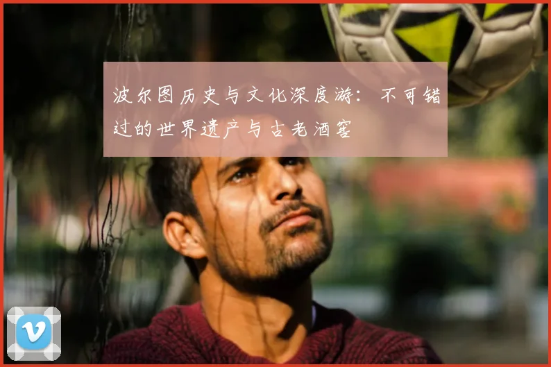 波尔图历史与文化深度游:不可错过的世界遗产与古老酒窖
